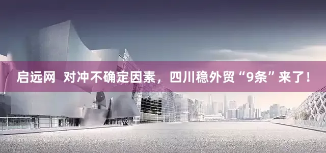 启远网  对冲不确定因素，四川稳外贸“9条”来了！