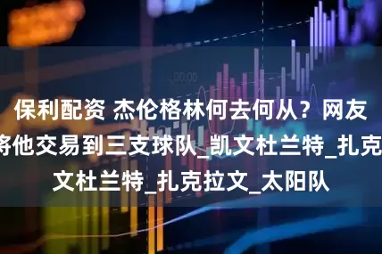保利配资 杰伦格林何去何从？网友提议火箭可将他交易到三支球队_凯文杜兰特_扎克拉文_太阳队