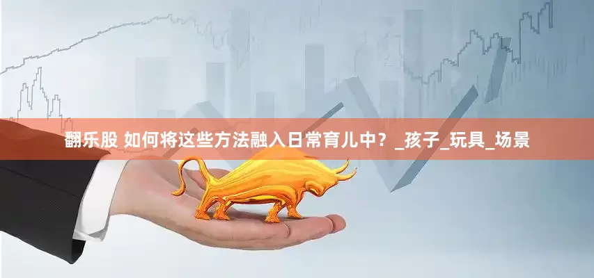 翻乐股 如何将这些方法融入日常育儿中？_孩子_玩具_场景