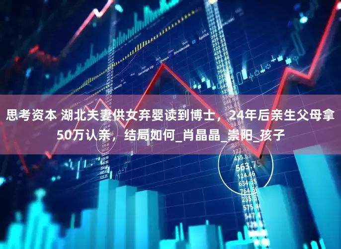 思考资本 湖北夫妻供女弃婴读到博士，24年后亲生父母拿50万认亲，结局如何_肖晶晶_崇阳_孩子