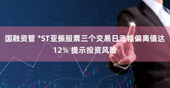 国融资管 *ST亚振股票三个交易日涨幅偏离值达12% 提示投资风险