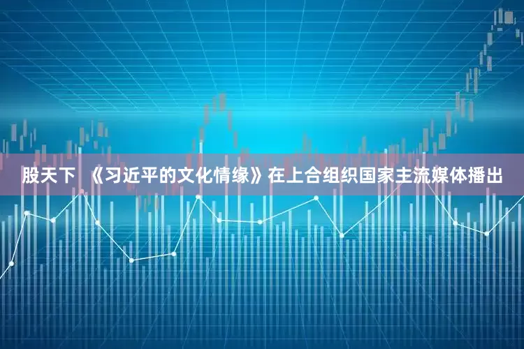 股天下  《习近平的文化情缘》在上合组织国家主流媒体播出