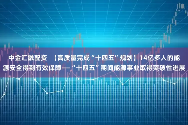 中金汇融配资  【高质量完成“十四五”规划】14亿多人的能源安全得到有效保障——“十四五”期间能源事业取得突破性进展