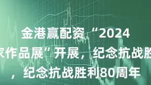 金港赢配资 “2024十名书画家作品展”开展，纪念抗战胜利80周年