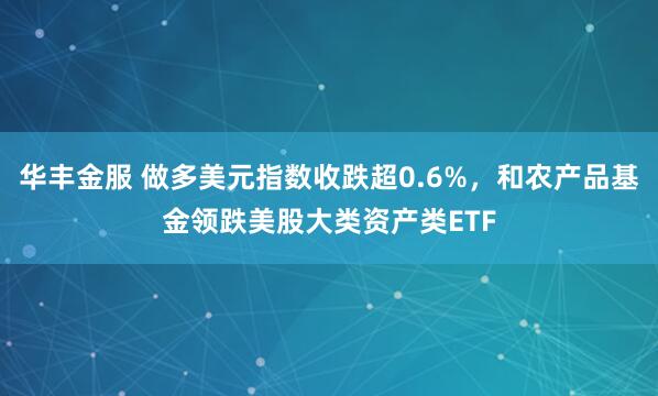 华丰金服 做多美元指数收跌超0.6%，和农产品基金领跌美股大类资产类ETF