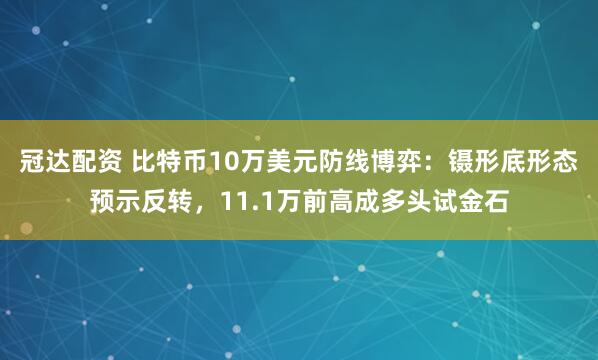 冠达配资 比特币10万美元防线博弈：镊形底形态预示反转，11.1万前高成多头试金石