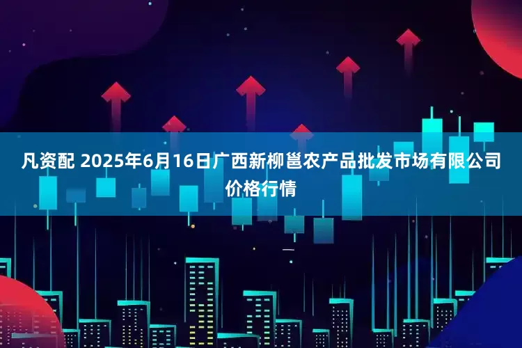 凡资配 2025年6月16日广西新柳邕农产品批发市场有限公司价格行情