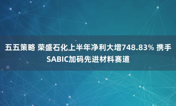 五五策略 荣盛石化上半年净利大增748.83% 携手SABIC加码先进材料赛道