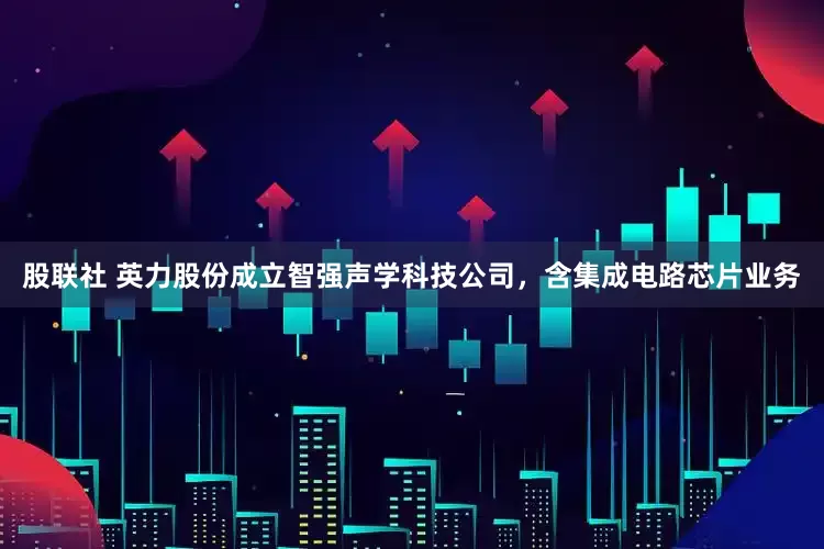 股联社 英力股份成立智强声学科技公司，含集成电路芯片业务